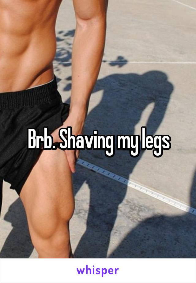 Brb. Shaving my legs