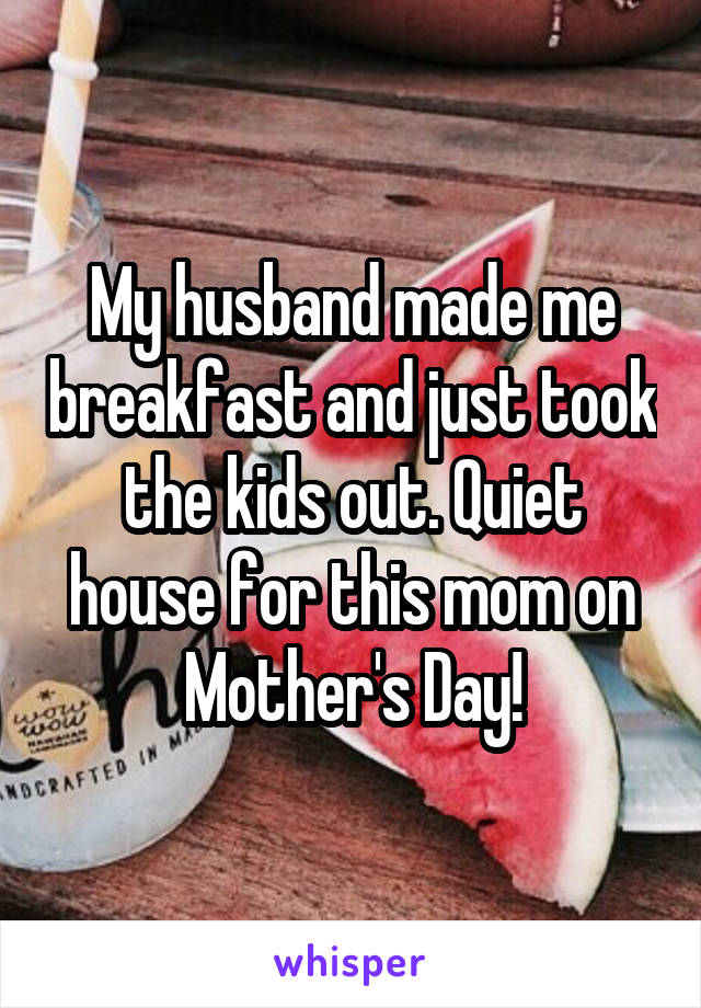 My husband made me breakfast and just took the kids out. Quiet house for this mom on Mother's Day!