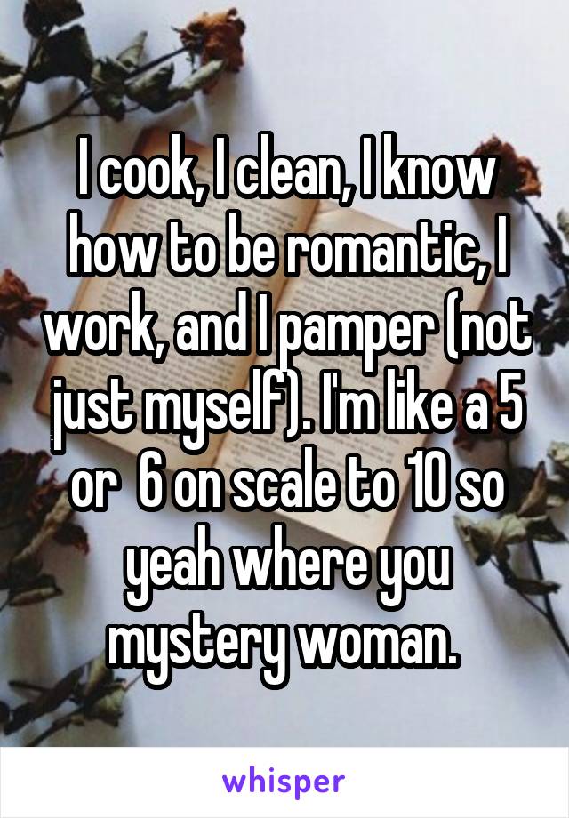 I cook, I clean, I know how to be romantic, I work, and I pamper (not just myself). I'm like a 5 or  6 on scale to 10 so yeah where you mystery woman. 