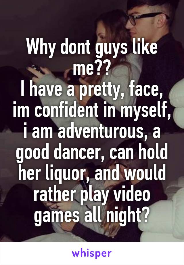 Why dont guys like me??
I have a pretty, face, im confident in myself, i am adventurous, a good dancer, can hold her liquor, and would rather play video games all night?