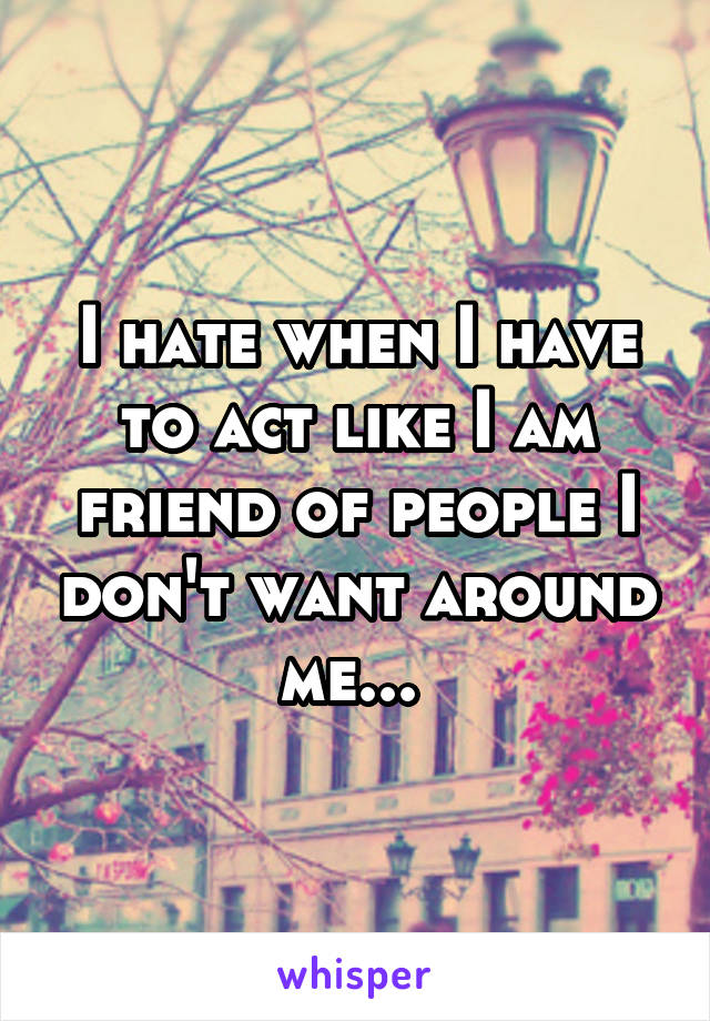 I hate when I have to act like I am friend of people I don't want around me... 