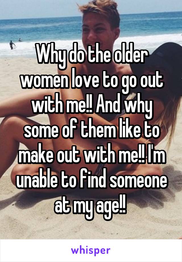 Why do the older women love to go out with me!! And why some of them like to make out with me!! I'm unable to find someone at my age!! 