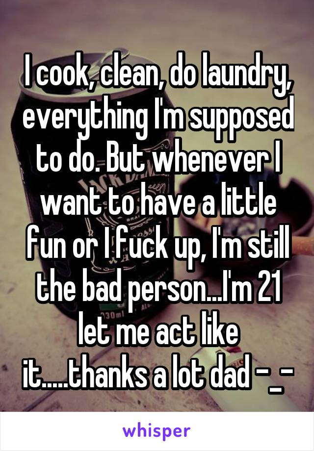 I cook, clean, do laundry, everything I'm supposed to do. But whenever I want to have a little fun or I fuck up, I'm still the bad person...I'm 21 let me act like it.....thanks a lot dad -_-