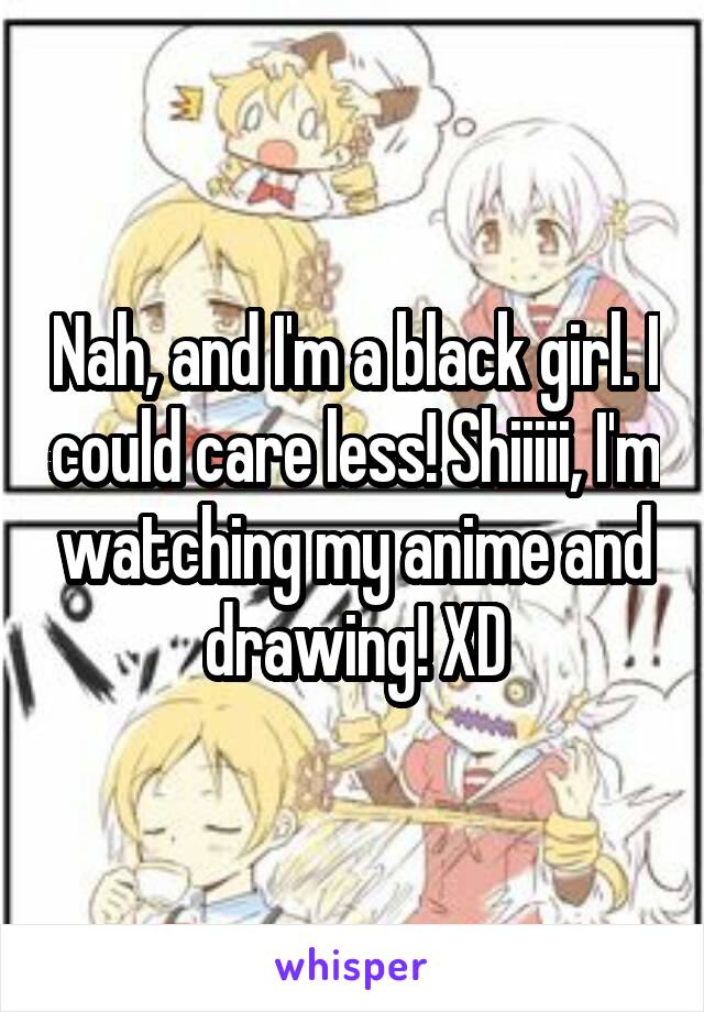 Nah, and I'm a black girl. I could care less! Shiiiii, I'm watching my anime and drawing! XD