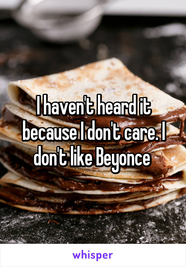 I haven't heard it because I don't care. I don't like Beyonce 