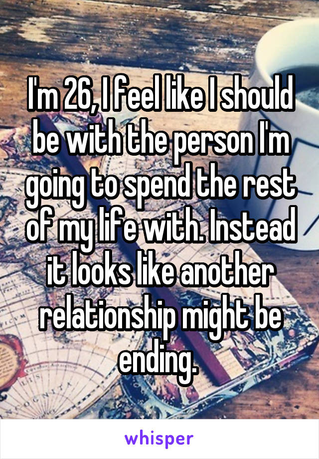 I'm 26, I feel like I should be with the person I'm going to spend the rest of my life with. Instead it looks like another relationship might be ending. 