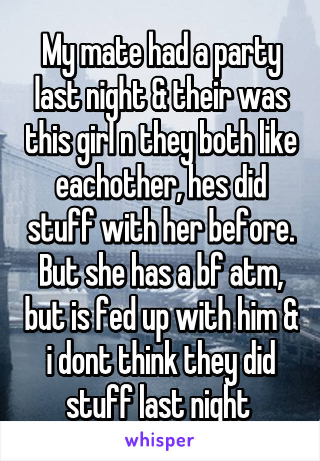 My mate had a party last night & their was this girl n they both like eachother, hes did stuff with her before. But she has a bf atm, but is fed up with him & i dont think they did stuff last night 