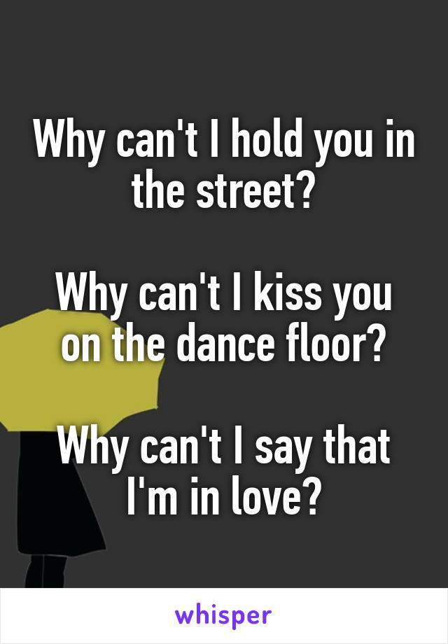 Why can't I hold you in the street?

Why can't I kiss you on the dance floor?

Why can't I say that I'm in love?