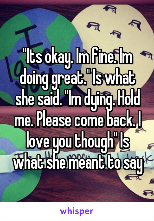 "Its okay. Im fine. Im doing great." Is what she said. "Im dying. Hold me. Please come back. I love you though" Is what she meant to say