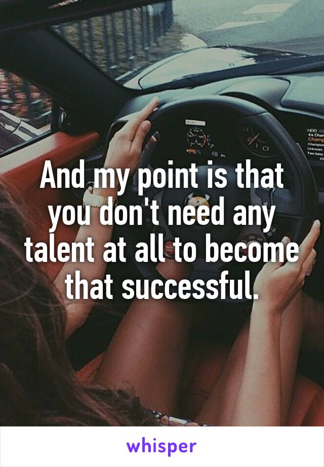 And my point is that you don't need any talent at all to become that successful.