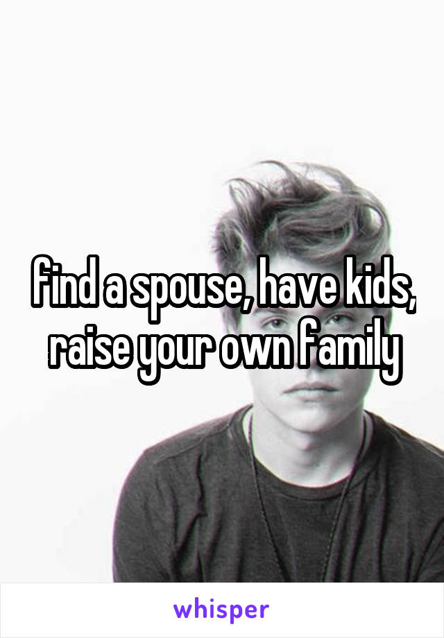 find a spouse, have kids, raise your own family