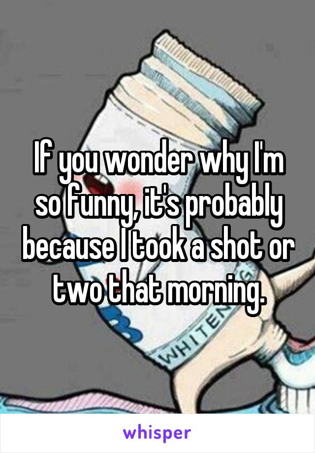 If you wonder why I'm so funny, it's probably because I took a shot or two that morning.