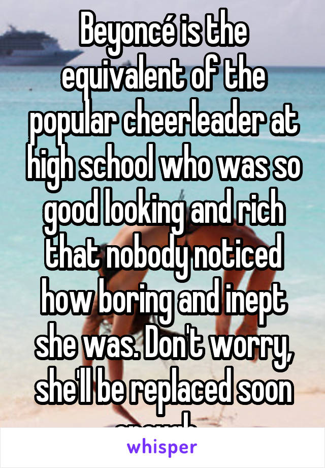 Beyoncé is the equivalent of the popular cheerleader at high school who was so good looking and rich that nobody noticed how boring and inept she was. Don't worry, she'll be replaced soon enough...