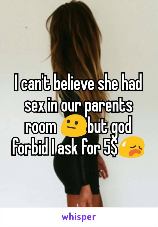 I can't believe she had sex in our parents room 😐but god forbid I ask for 5$😥