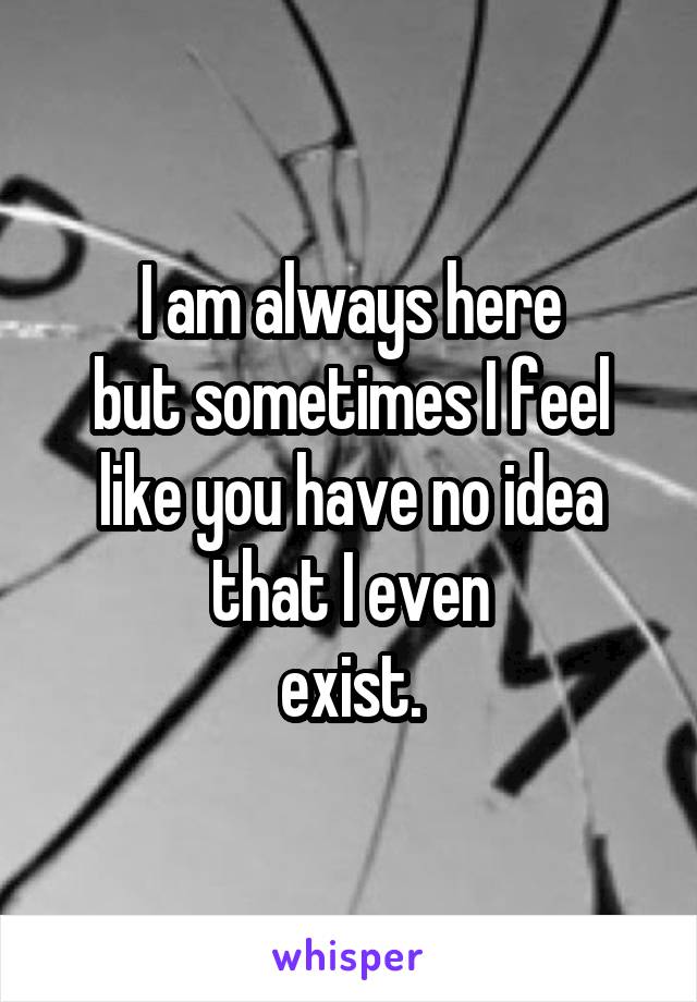 I am always here
but sometimes I feel like you have no idea that I even
exist.