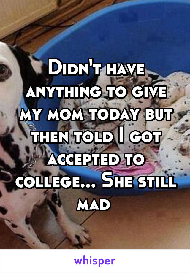 Didn't have anything to give my mom today but then told I got accepted to college... She still mad 