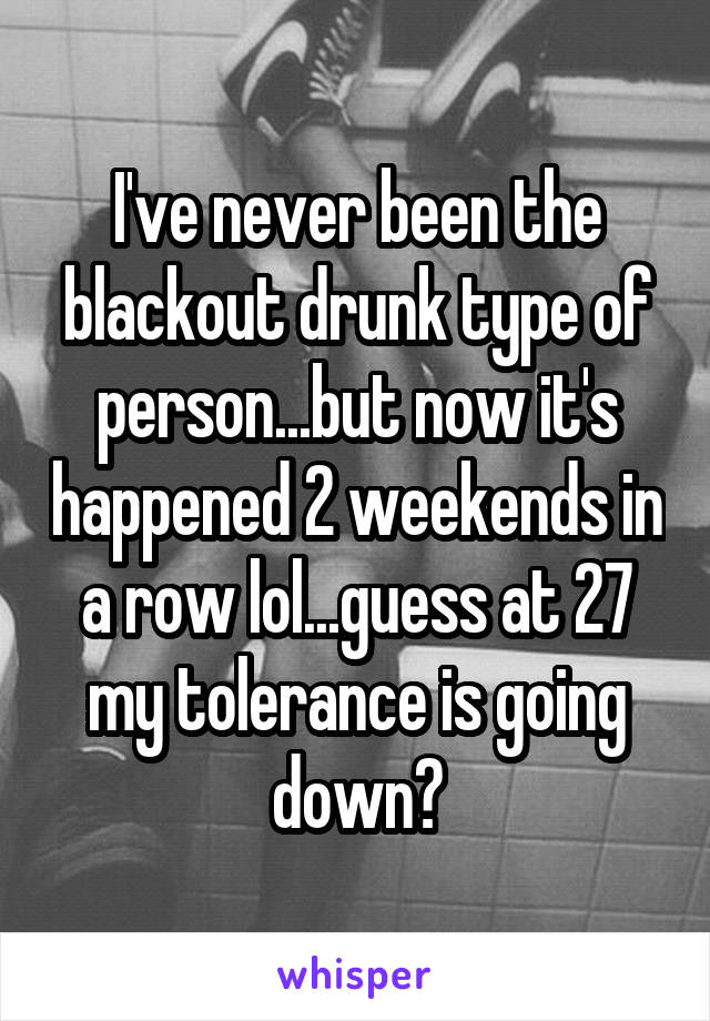 I've never been the blackout drunk type of person...but now it's happened 2 weekends in a row lol...guess at 27 my tolerance is going down?