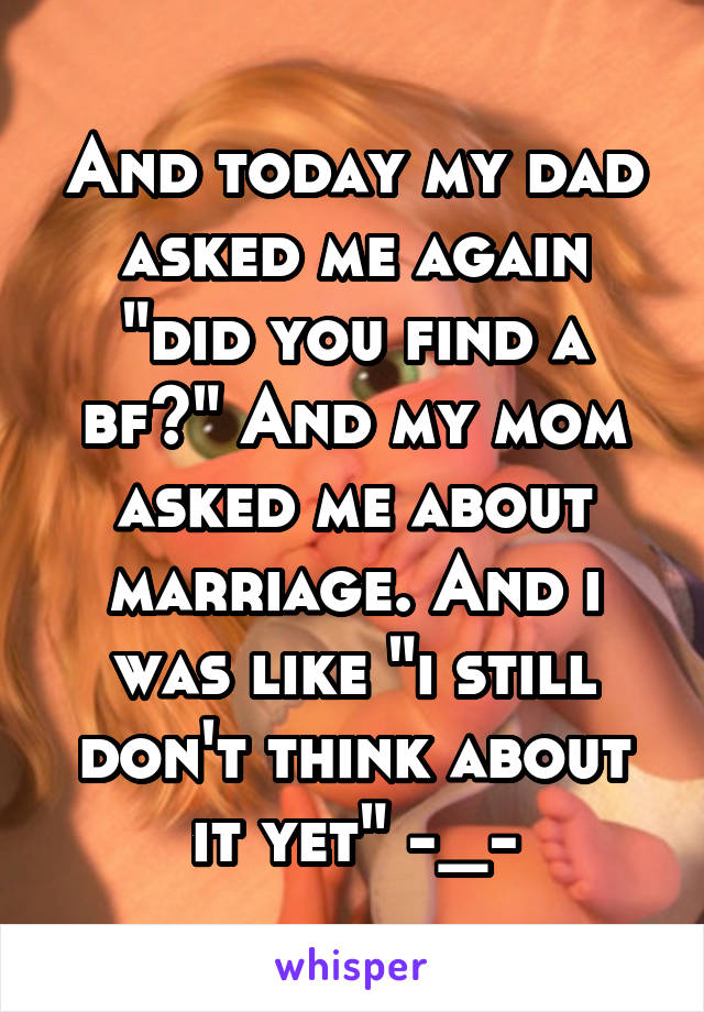 And today my dad asked me again "did you find a bf?" And my mom asked me about marriage. And i was like "i still don't think about it yet" -_-