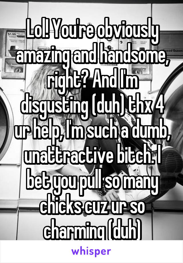 Lol! You're obviously amazing and handsome, right? And I'm disgusting (duh) thx 4 ur help, I'm such a dumb, unattractive bitch. I bet you pull so many chicks cuz ur so charming (duh)