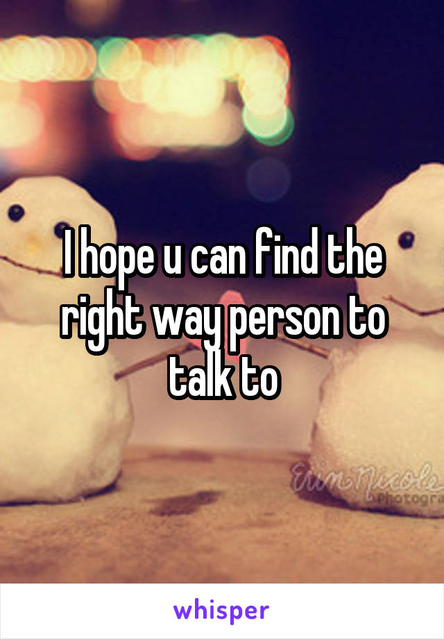 I hope u can find the right way person to talk to