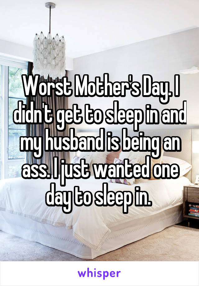 Worst Mother's Day. I didn't get to sleep in and my husband is being an ass. I just wanted one day to sleep in. 