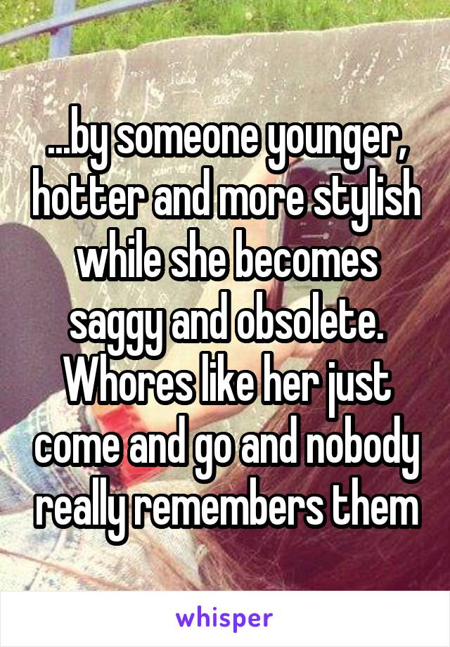 ...by someone younger, hotter and more stylish while she becomes saggy and obsolete. Whores like her just come and go and nobody really remembers them