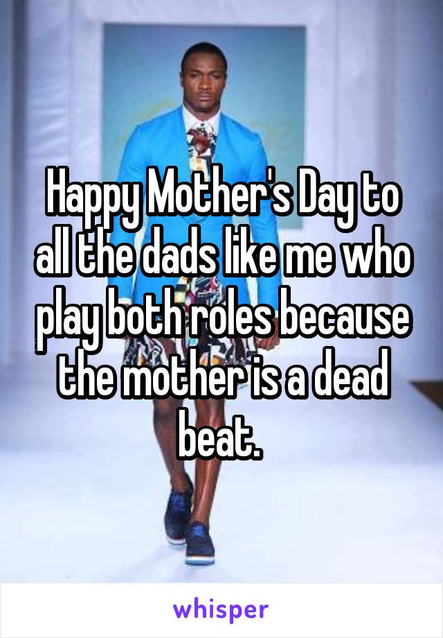 Happy Mother's Day to all the dads like me who play both roles because the mother is a dead beat. 