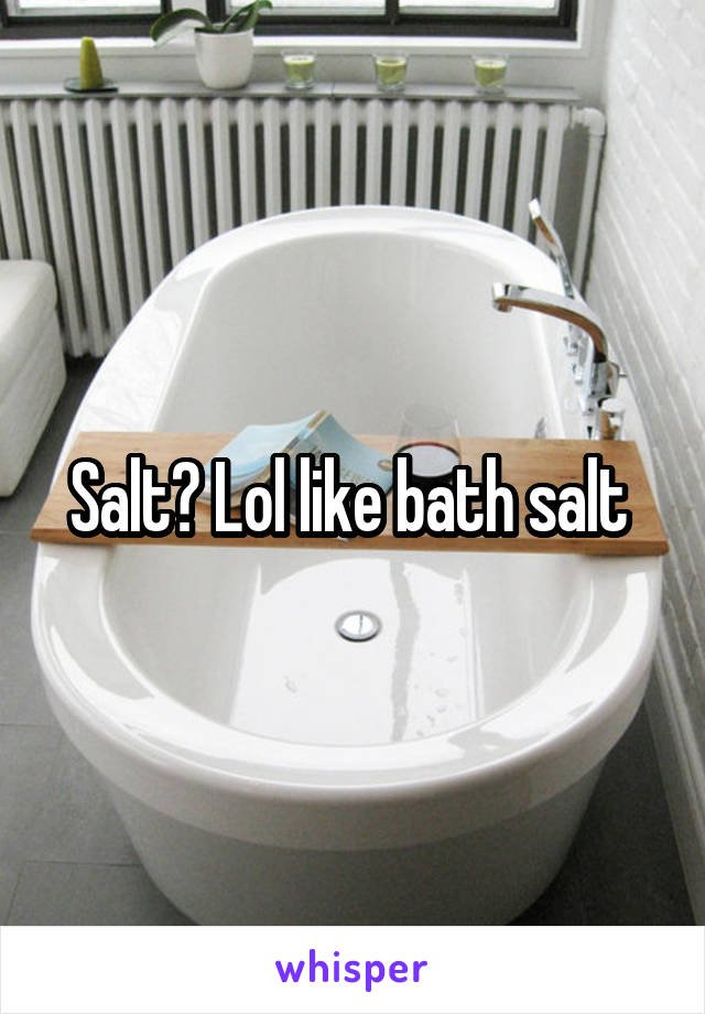 Salt? Lol like bath salt 