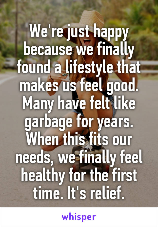 We're just happy because we finally found a lifestyle that makes us feel good. Many have felt like garbage for years. When this fits our needs, we finally feel healthy for the first time. It's relief.