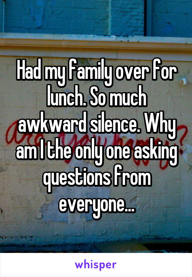 Had my family over for lunch. So much awkward silence. Why am I the only one asking questions from everyone...