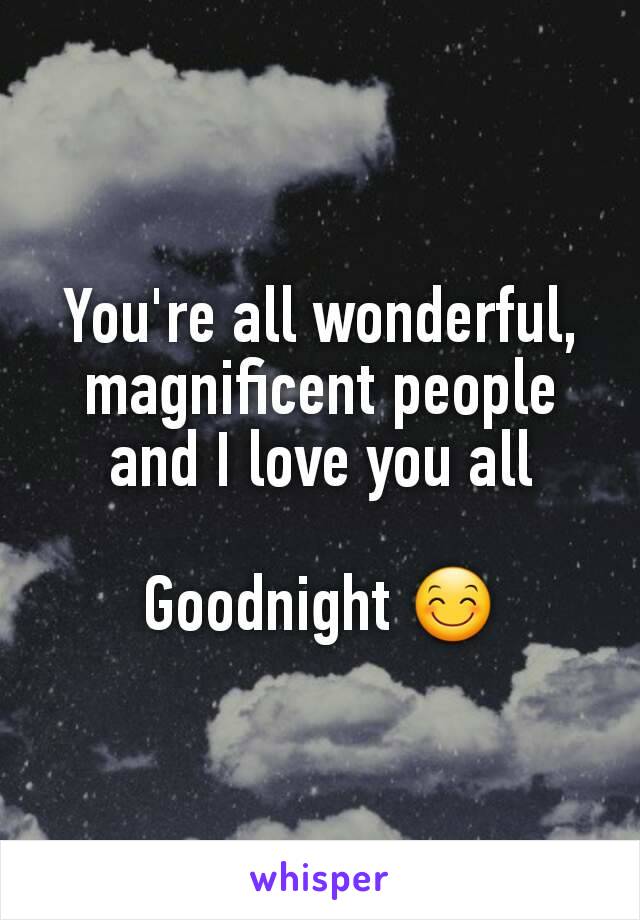 You're all wonderful, magnificent people and I love you all

Goodnight 😊