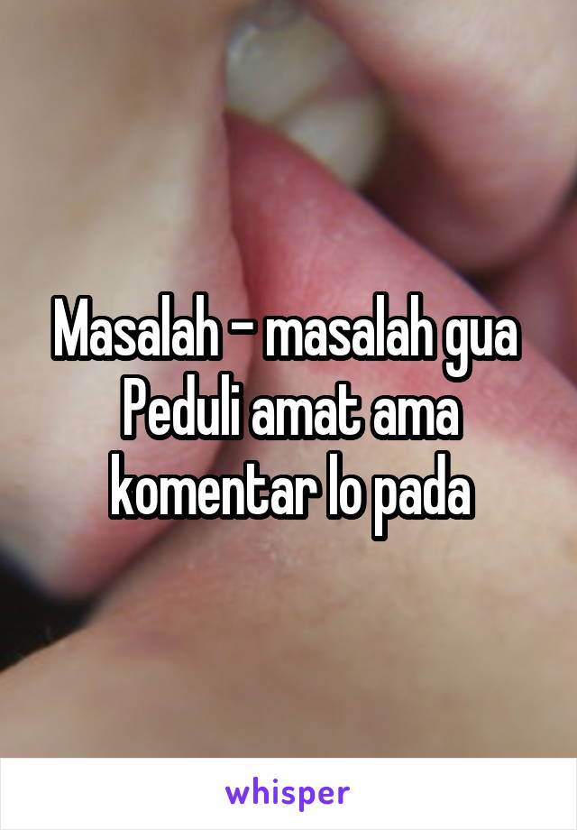 Masalah - masalah gua 
Peduli amat ama komentar lo pada