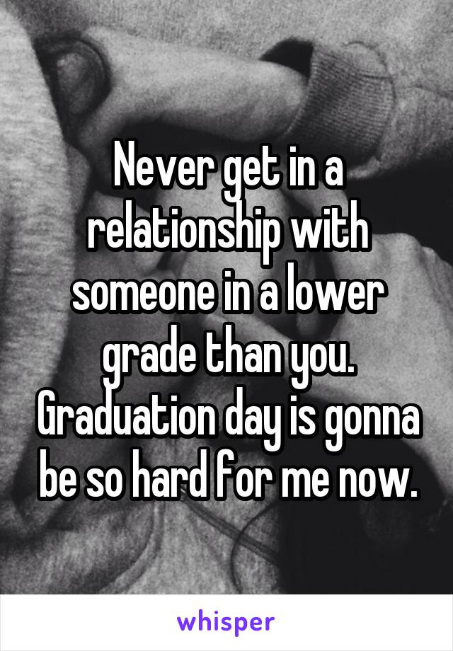 Never get in a relationship with someone in a lower grade than you. Graduation day is gonna be so hard for me now.