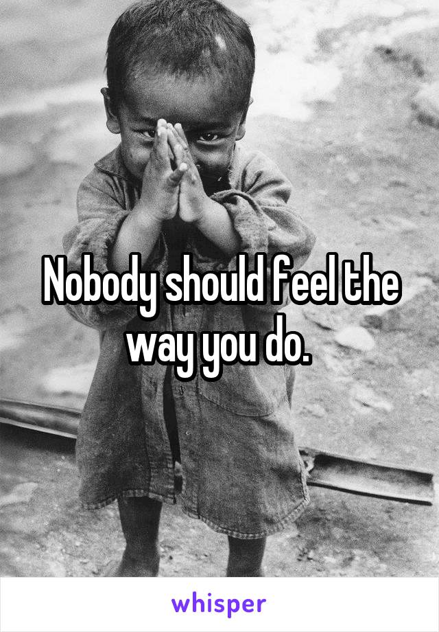 Nobody should feel the way you do. 