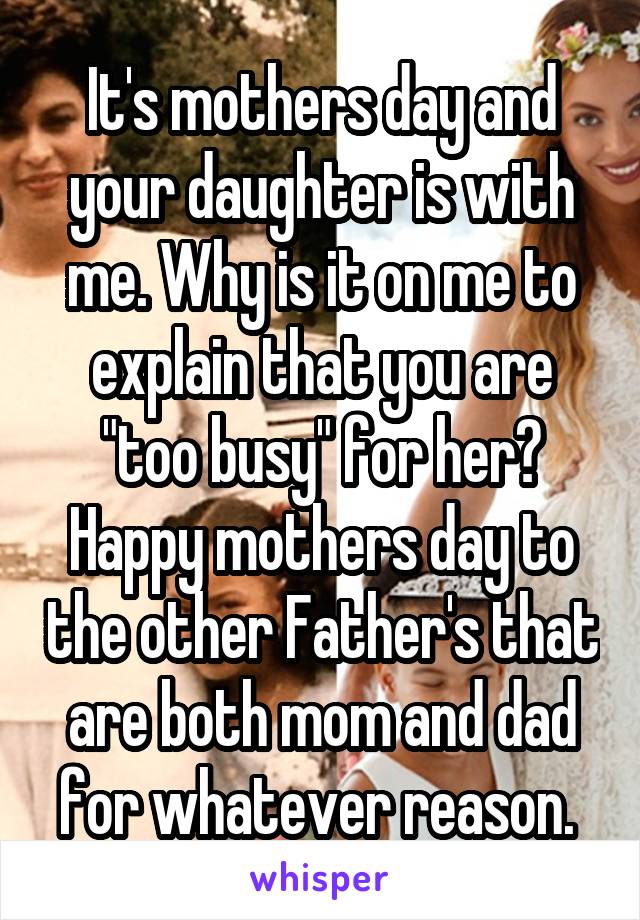 It's mothers day and your daughter is with me. Why is it on me to explain that you are "too busy" for her? Happy mothers day to the other Father's that are both mom and dad for whatever reason. 