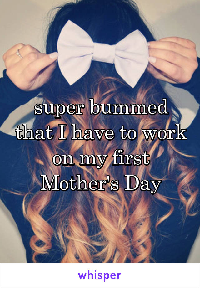 super bummed that I have to work on my first Mother's Day