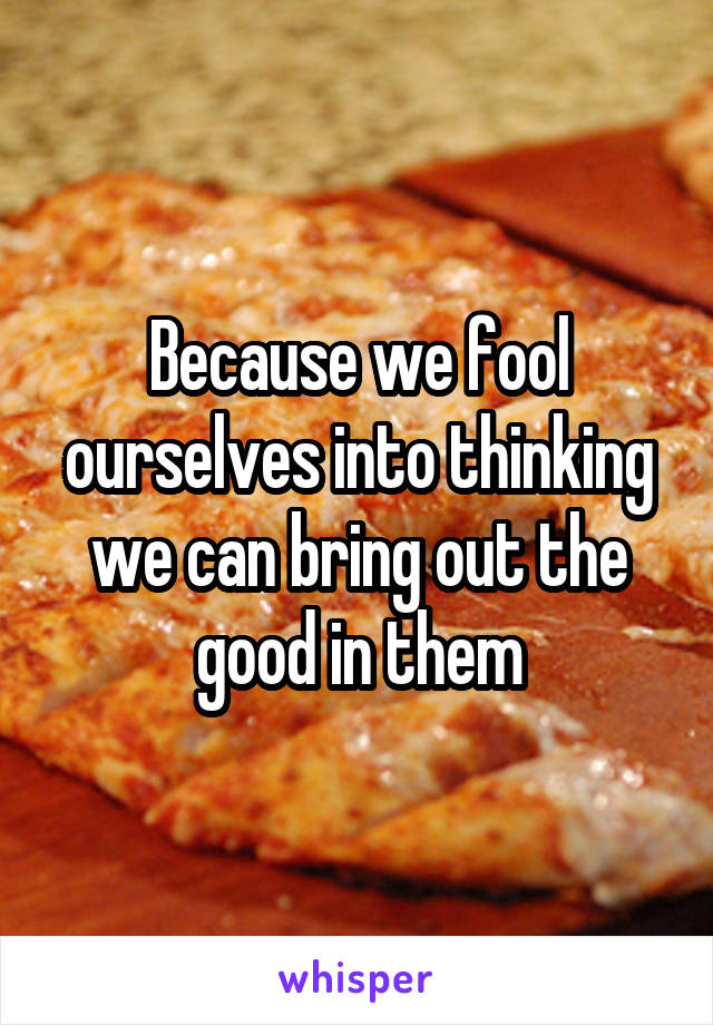 Because we fool ourselves into thinking we can bring out the good in them