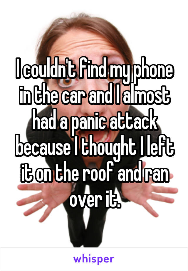 I couldn't find my phone in the car and I almost had a panic attack because I thought I left it on the roof and ran over it.