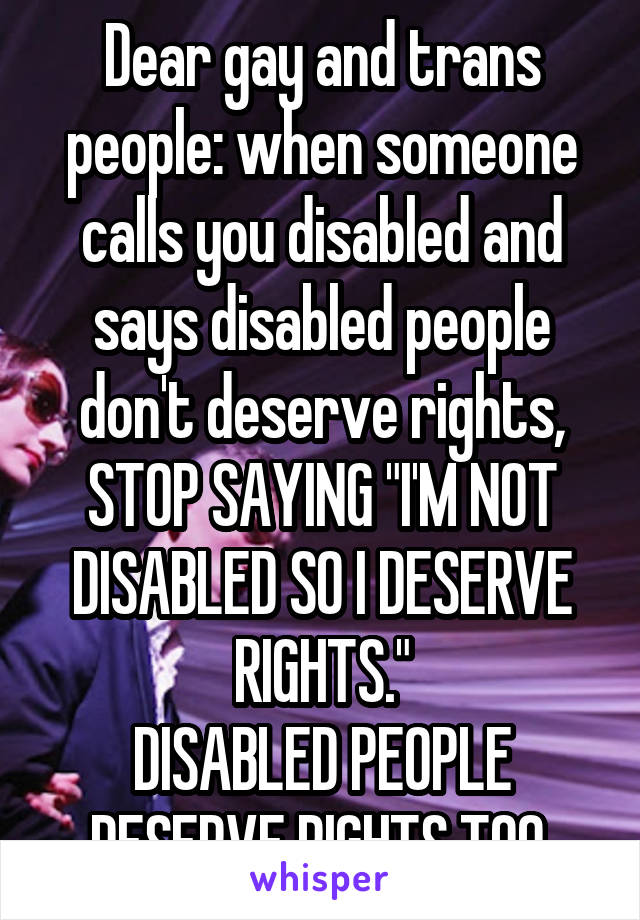 Dear gay and trans people: when someone calls you disabled and says disabled people don't deserve rights, STOP SAYING "I'M NOT DISABLED SO I DESERVE RIGHTS."
DISABLED PEOPLE DESERVE RIGHTS TOO.