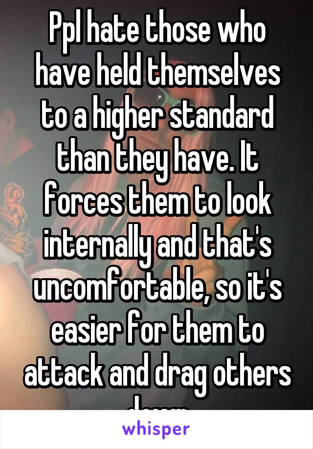 Ppl hate those who have held themselves to a higher standard than they have. It forces them to look internally and that's uncomfortable, so it's easier for them to attack and drag others down