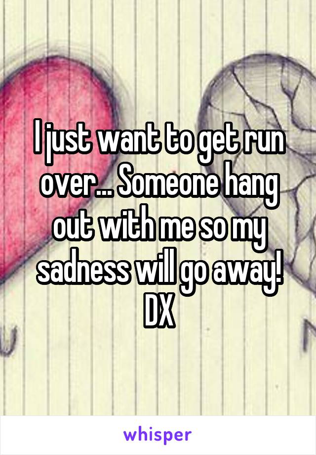 I just want to get run over... Someone hang out with me so my sadness will go away!
DX