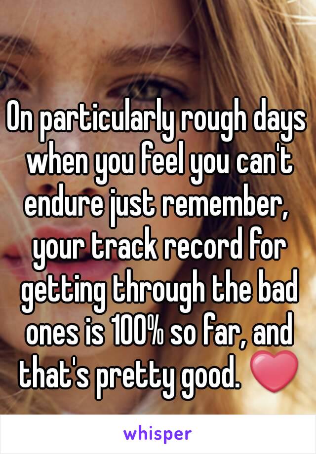 On particularly rough days when you feel you can't endure just remember,  your track record for getting through the bad ones is 100% so far, and that's pretty good. ❤