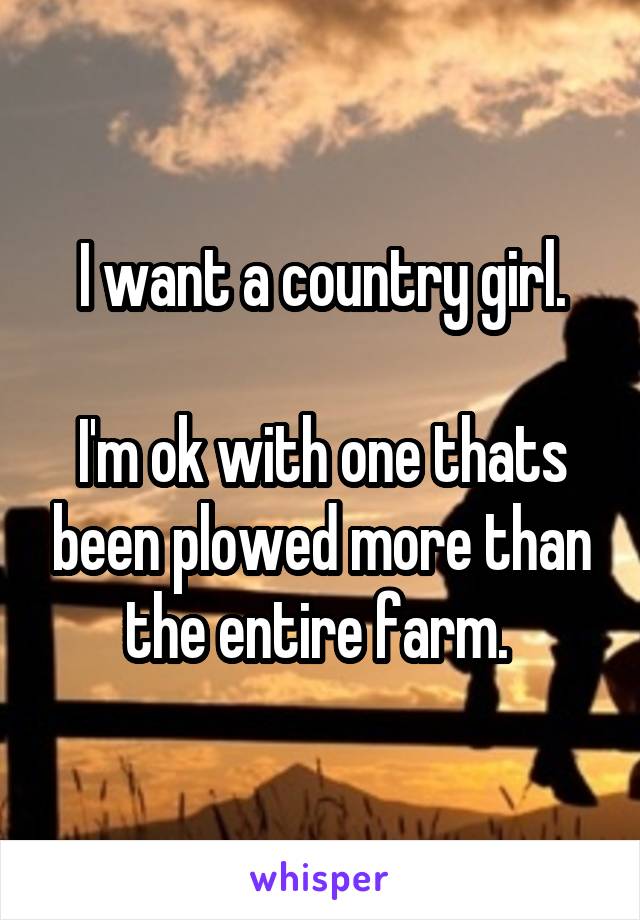 I want a country girl.

I'm ok with one thats been plowed more than the entire farm. 