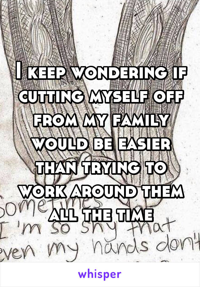 I keep wondering if cutting myself off from my family would be easier than trying to work around them all the time