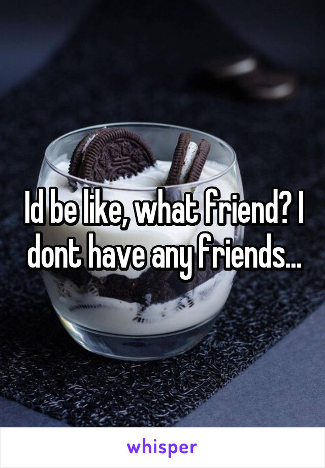 Id be like, what friend? I dont have any friends...