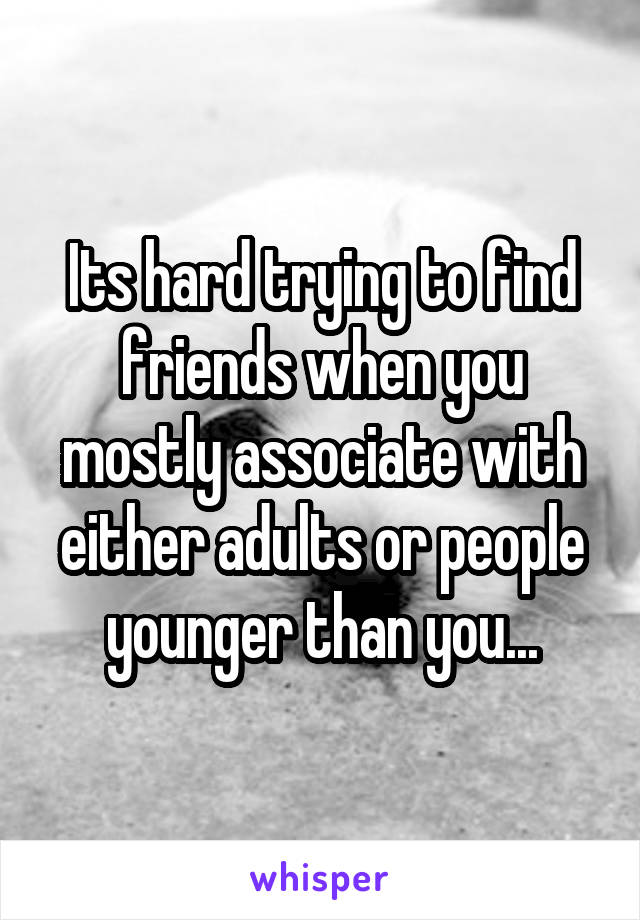 Its hard trying to find friends when you mostly associate with either adults or people younger than you...