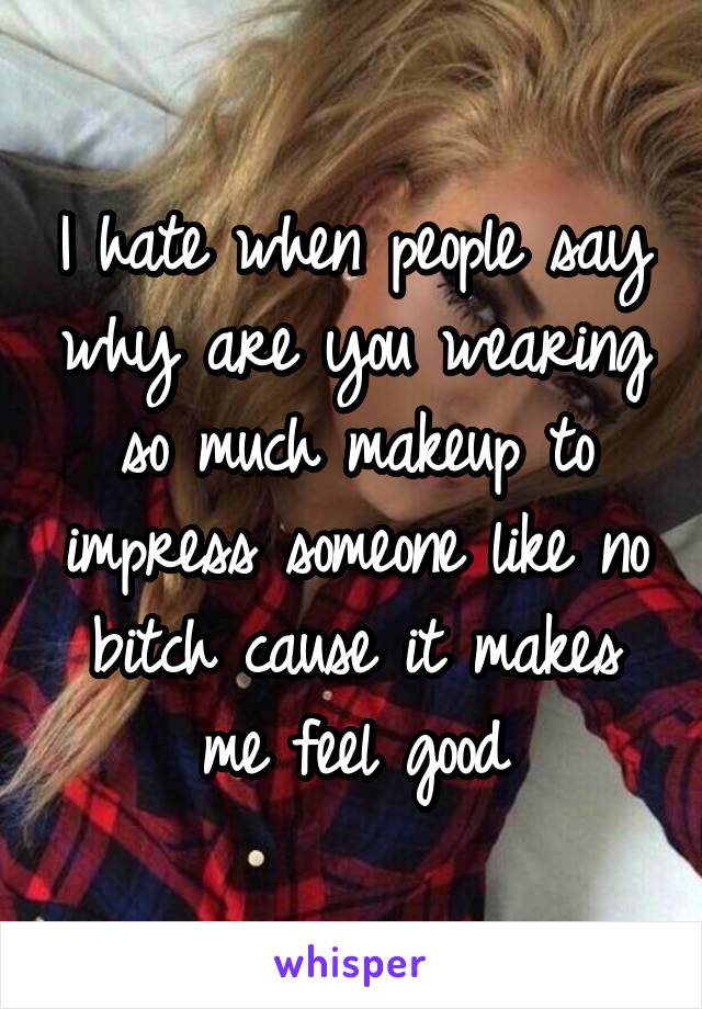 I hate when people say why are you wearing so much makeup to impress someone like no bitch cause it makes me feel good