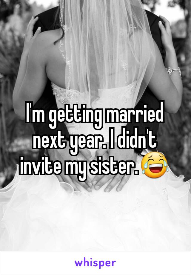 I'm getting married next year. I didn't invite my sister.😂