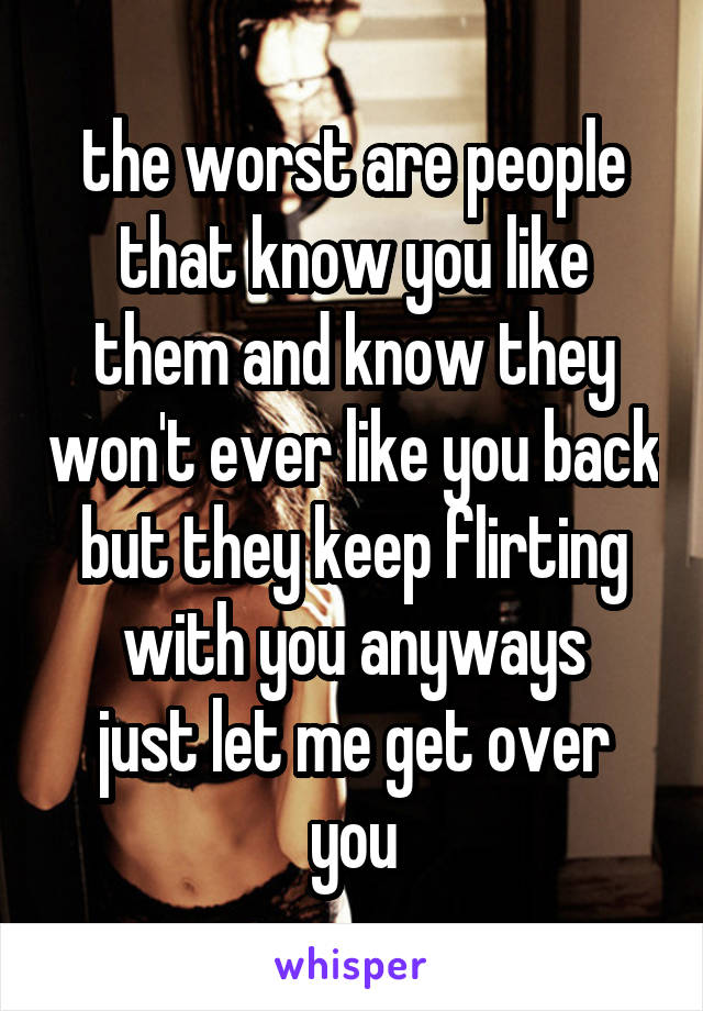 the worst are people that know you like them and know they won't ever like you back but they keep flirting with you anyways
just let me get over you