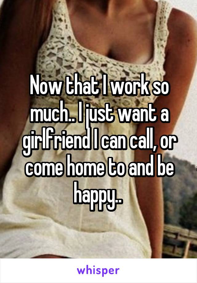 Now that I work so much.. I just want a girlfriend I can call, or come home to and be happy.. 